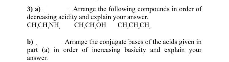 3) а)
decreasing acidity and explain your answer.
CHCHNΗ
Arrange the following compounds in order of
CH,CH,OH
CH,CH,CH,
b)
part (a) in order of increasing basicity and explain your
Arrange the conjugate bases of the acids given in
answer.
