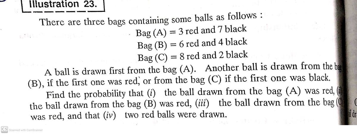 Illustration 23.
- -- -
There are three bags containing some balls as follows :
Bag (A) = 3 red and 7 black
Bag (B) = 6 red and 4 black
Bag (C) = 8 red and 2 black
A ball is drawn first from the bag (A). Another ball is drawn from the ba
(B), if the first one was red, or from the bag (C) if the first one was black.
Find the probability that (i) the ball drawn from the bag (A) was red,
the bail drawn from the bag (B) was red, (iii) the ball drawn from the bag ( C
was red, and that (iv) two red balls were drawn.
dr:
CS Scanned with CamScanner
