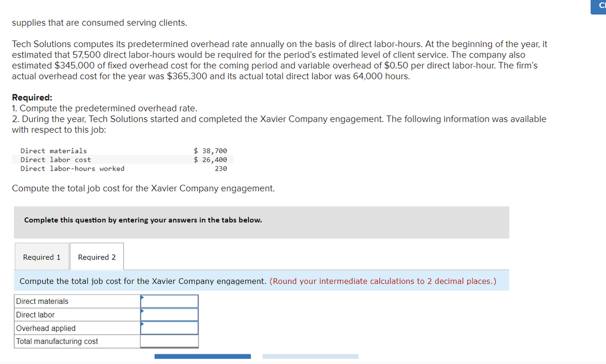 supplies that are consumed serving clients.
Tech Solutions computes its predetermined overhead rate annually on the basis of direct labor-hours. At the beginning of the year, it
estimated that 57,500 direct labor-hours would be required for the period's estimated level of client service. The company also
estimated $345,000 of fixed overhead cost for the coming period and variable overhead of $0.50 per direct labor-hour. The firm's
actual overhead cost for the year was $365,300 and its actual total direct labor was 64,000 hours.
Required:
1. Compute the predetermined overhead rate.
2. During the year, Tech Solutions started and completed the Xavier Company engagement. The following information was available
with respect to this job:
Direct materials
Direct labor cost.
Direct labor-hours worked
Compute the total job cost for the Xavier Company engagement.
$ 38,700
$ 26,400
230
Complete this question by entering your answers in the tabs below.
Required 1 Required 2
Compute the total job cost for the Xavier Company engagement. (Round your intermediate calculations to 2 decimal places.)
Direct materials
Direct labor
Overhead applied
Total manufacturing cost
CI