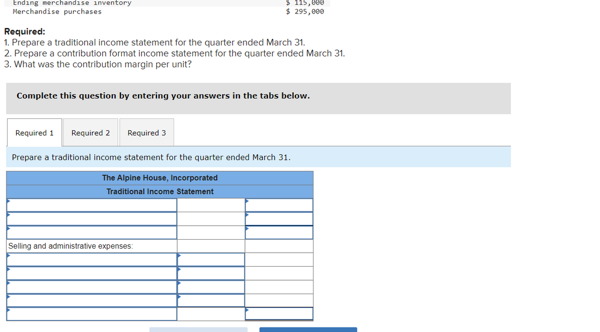 Ending merchandise inventory
Merchandise purchases
Required:
1. Prepare a traditional income statement for the quarter ended March 31.
2. Prepare a contribution format income statement for the quarter ended March 31.
3. What was the contribution margin per unit?
Complete this question by entering your answers in the tabs below.
Required 1 Required 2
$ 115,000
$ 295,000
Required 3
Prepare a traditional income statement for the quarter ended March 31.
The Alpine House, Incorporated
Traditional Income Statement
Selling and administrative expenses: