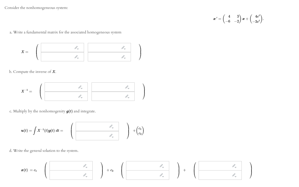 Consider the nonhomogeneous system:
-- (: :)-+()
a. Write a fundamental matrix for the associated homogeneous system
b. Compute the inverse of X.
х1—
c. Multiply by the nonhomogenity g(t) and integrate.
= | x-'(t)g(t) dt =
d. Write the general solution to the system.
z(t) = c1
+ C2
