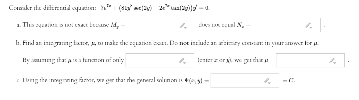 Consider the differential equation: 7e= + (81y° sec(2y) – 2e= tan(2y))y/ = 0.
a. This equation is not exact because M, =
does not equal N,
b. Find an integrating factor, µ, to make the equation exact. Do not include an arbitrary constant in
your
answer for
H.
By assuming that µ is a function of only
(enter a or y), we get that µ=
c. Using the integrating factor, we get that the general solution is V(x, y) =
= C.
