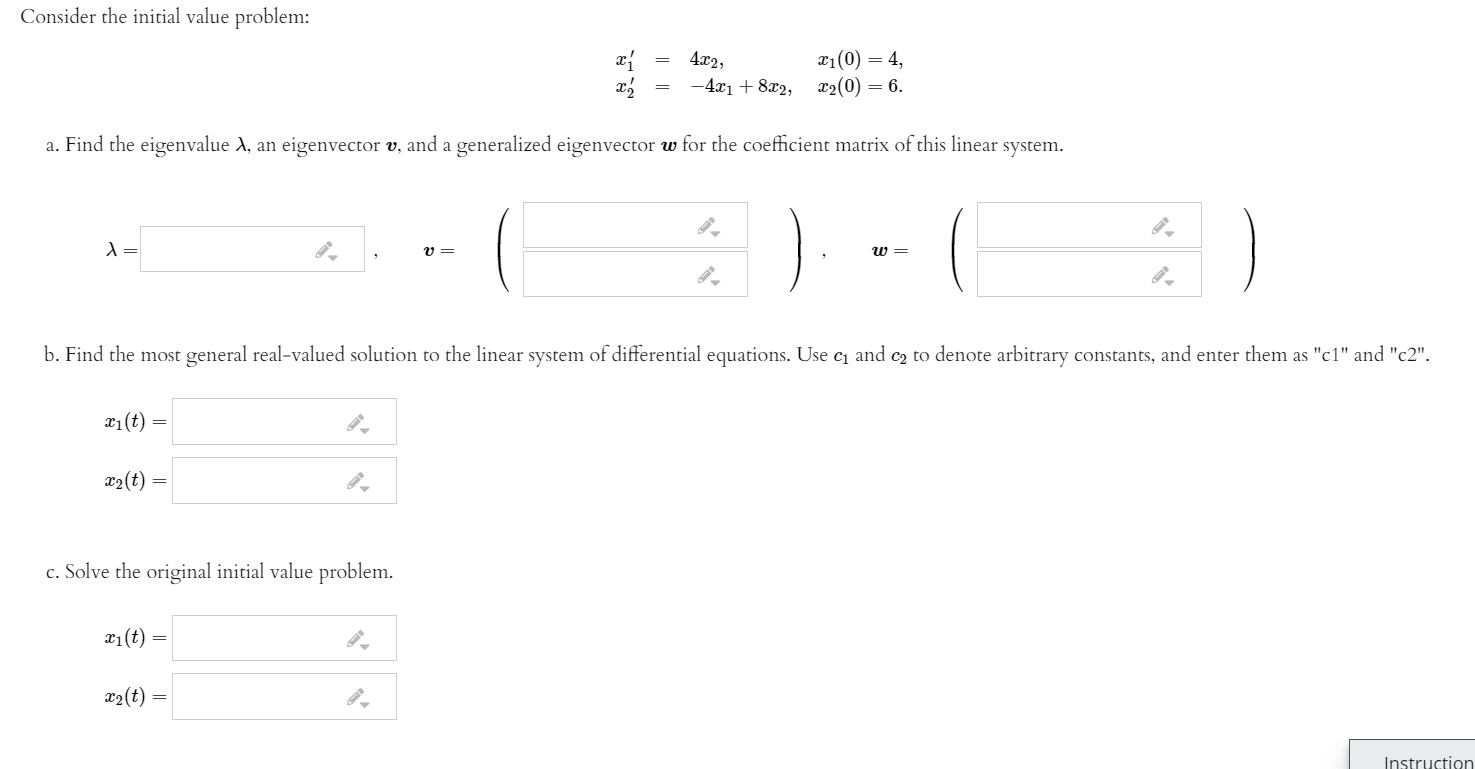 Consider the initial value problem:
x1(0) = 4,
x2(0) = 6.
4x2,
— 4т1 + 812,
a. Find the eigenvalue A, an eigenvector v, and a generalized eigenvector w for the coefficient matrix of this linear system.
b. Find the most general real-valued solution to the linear system of differential equations. Use c1 and c2 to denote arbitrary constants, and enter them as "c1" and "c2".
x1(t) =
x2(t)
c. Solve the original initial value problem.
x1(t)
22(t)
Instruction
||||
