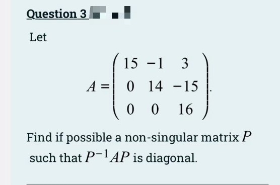 Question 3
Let
15 -1
3
A =
0 14 -15
0 0
16
Find if possible a non-singular matrix P
such that P-AP is diagonal.
