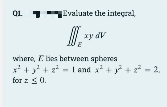 Q1.
Evaluate the integral,
xy dv
ху dy
E
where, E lies between spheres
x² + y? + z? = 1 and x² + y? + z² = 2,
for z < 0.
%3D
%3D
