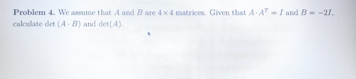 Problem 4. We assume that A and B are 4 x 4 matrices. Given that A. AT = I and B = -21,
%3D
calculate det (A - B) and det(A).
