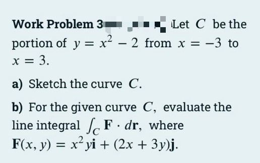 Work Problem 3
Let C be the
portion of y = x² – 2 from x = -3 to
X = 3.
a) Sketch the curve C.
b) For the given curve C, evaluate the
line integral F dr, where
F(x, y) = x² yi + (2x + 3y)j.
%3D
