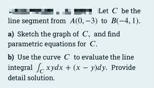 Let C be the
line segment from A(0, -3) to B(-4, 1).
a) Sketch the graph of C, and find
parametric equations for C.
b) Use the curve C to evaluate the line
integral xydx + (x – y)dy. Provide
detail solution.
