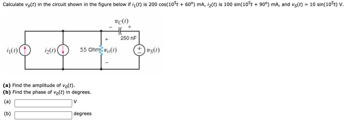 Calculate vo(t) in the circuit shown in the figure below if i, (t) is 200 cos(10°t + 60°) mA, i2(t) is 100 sin(10°t + 90°) mA, and vs(t) = 10 sin(10 t) V.
vc(t)
+
250 nF
+
i(t)(
iz(1)
55 Ohms vo(t)
+) vs(t)
(a) Find the amplitude of vo(t).
(b) Find the phase of vo(t) in degrees.
(a)
V
(b)
degrees
