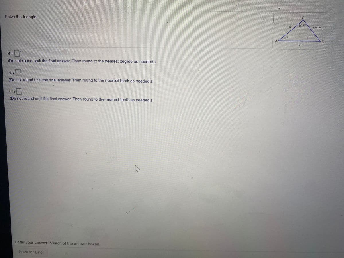 Solve the triangle.
1070
a=19
39°
A
B
B =
(Do not round until the final answer. Then round to the nearest degree as needed.)
(Do not round until the final answer. Then round to the nearest tenth as needed.)
(Do not round until the final answer. Then round to the nearest tenth as needed.)
Enter your answer in each of the answer boxes.
Save for Later
