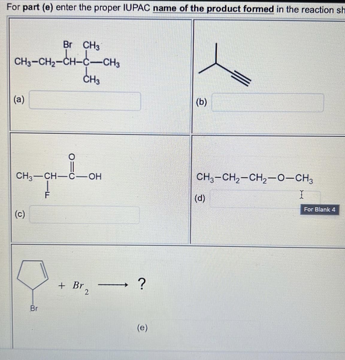 For part (e) enter the proper IUPAC name of the product formed in the reaction sh
Br CH3
CHO-CH-CH-CCHO
(a)
(c)
O=C
CH3-CH-C-OH
Br
CH3
+ Br
2
?
(e)
(b)
CH3-CH₂-CH₂-O-CH3
(d)
For Blank 4