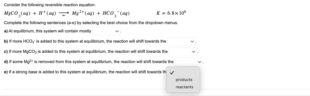 Consider the following reversible reaction equation:
→ Mg²+ (aq) + HCO 3°
3(aq)
K = 6.8x106
MgCO3(aq) + H+ (aq)
Complete the following sentences (a-e) by selecting the best choice from the dropdown menus.
a) At equilibrium, this system will contain mostly
b) If more HCO3 is added to this system at equilibrium, the reaction will shift towards the
c) If more MgCO3 is added to this system at equilibrium, the reaction will shift towards the
d) If some Mg2+ is removed from this system at equilibrium, the reaction will shift towards the
e) If a strong base is added to this system at equilibrium, the reaction will shift towards th✔
products
reactants