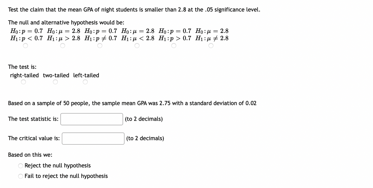 Test the claim that the mean GPA of night students is smaller than 2.8 at the .05 significance level.
The null and alternative hypothesis would be:
=
2.8 Ho:p= 0.7 Ho:μ
= 2.8
:
Ho p= 0.7 Ho:μ = 2.8 Ho: p = 0.7 Ho:μ =
H₁:p < 0.7 H₁:μ > 2.8 H₁:p 0.7 H₁:μ< 2.8 H₁:p> 0.7 H₁:μ ‡ 2.8
The test is:
right-tailed two-tailed left-tailed
Based on a sample of 50 people, the sample mean GPA was 2.75 with a standard deviation of 0.02
The test statistic is:
(to 2 decimals)
The critical value is:
(to 2 decimals)
Based on this we:
Reject the null hypothesis
Fail to reject the null hypothesis