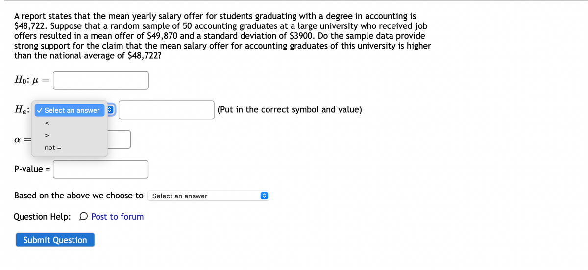 A report states that the mean yearly salary offer for students graduating with a degree in accounting is
$48,722. Suppose that a random sample of 50 accounting graduates at a large university who received job
offers resulted in a mean offer of $49,870 and a standard deviation of $3900. Do the sample data provide
strong support for the claim that the mean salary offer for accounting graduates of this university is higher
than the national average of $48,722?
Ho: μ
=
Ha:
(Put in the correct symbol and value)
✓ Select an answer
a
not =
P-value: =
↑
Based on the above we choose to Select an answer
Question Help: Post to forum
Submit Question