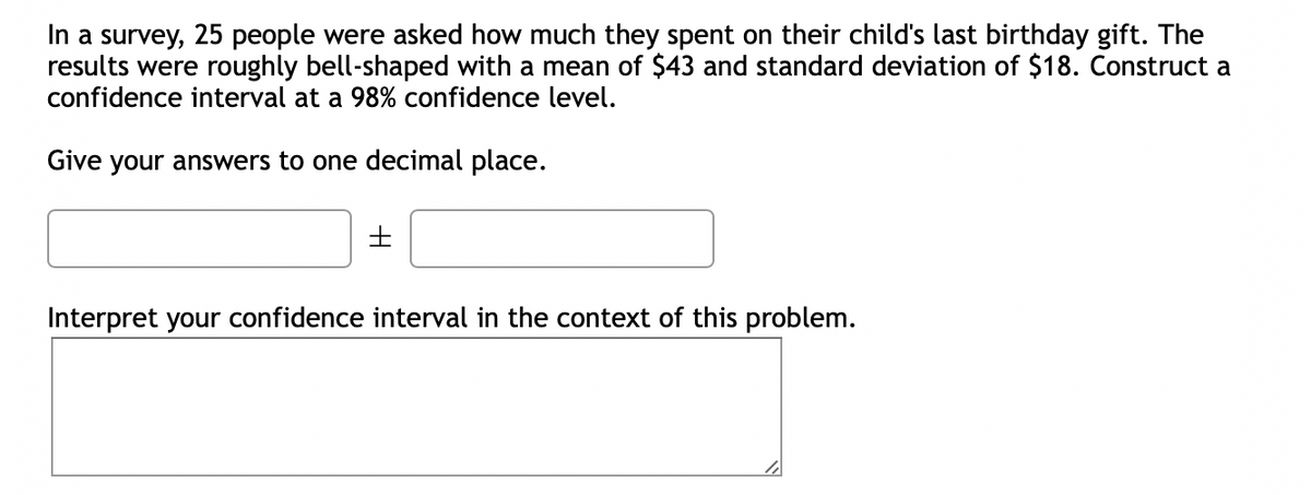 In a survey, 25 people were asked how much they spent on their child's last birthday gift. The
results were roughly bell-shaped with a mean of $43 and standard deviation of $18. Construct a
confidence interval at a 98% confidence level.
Give your answers to one decimal place.
±
Interpret your confidence interval in the context of this problem.