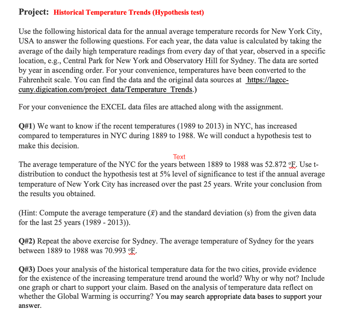 Project: Historical Temperature Trends (Hypothesis test)
Use the following historical data for the annual average temperature records for New York City,
USA to answer the following questions. For each year, the data value is calculated by taking the
average of the daily high temperature readings from every day of that year, observed in a specific
location, e.g., Central Park for New York and Observatory Hill for Sydney. The data are sorted
by year in ascending order. For your convenience, temperatures have been converted to the
Fahrenheit scale. You can find the data and the original data sources at https://lagcc-
cuny.digication.com/project data/Temperature Trends.)
For your convenience the EXCEL data files are attached along with the assignment.
Q#1) We want to know if the recent temperatures (1989 to 2013) in NYC, has increased
compared to temperatures in NYC during 1889 to 1988. We will conduct a hypothesis test to
make this decision.
Text
The average temperature of the NYC for the years between 1889 to 1988 was 52.872 E. Use t-
distribution to conduct the hypothesis test at 5% level of significance to test if the annual average
temperature of New York City has increased over the past 25
years. Write your conclusion from
the results you obtained.
(Hint: Compute the average temperature (x) and the standard deviation (s) from the given data
for the last 25 years (1989 - 2013)).
Q#2) Repeat the above exercise for Sydney. The average temperature of Sydney for the years
between 1889 to 1988 was 70.993 °F.
Q#3) Does your analysis of the historical temperature data for the two cities, provide evidence
for the existence of the increasing temperature trend around the world? Why or why not? Include
one graph or chart to support your claim. Based on the analysis of temperature data reflect on
whether the Global Warming is occurring? You may search appropriate data bases to support your
answer.