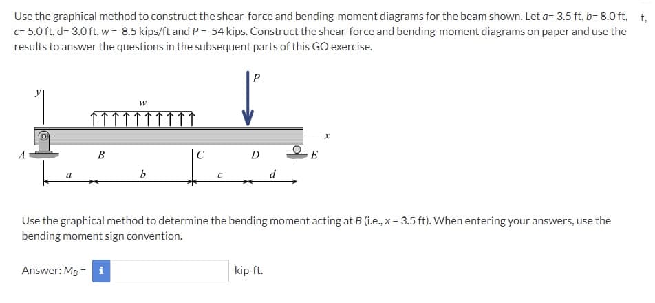 Use the graphical method to construct the shear-force and bending-moment diagrams for the beam shown. Let a= 3.5 ft, b= 8.0 ft, t,
c= 5.0 ft, d= 3.0 ft, w = 8.5 kips/ft and P = 54 kips. Construct the shear-force and bending-moment diagrams on paper and use the
results to answer the questions in the subsequent parts of this GO exercise.
P
В
D
E
d
Use the graphical method to determine the bending moment acting at B (i.e., x = 3.5 ft). When entering your answers, use the
bending moment sign convention.
Answer: MB = i
kip-ft.
