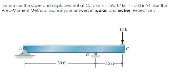Determine the slope and displacement at C. Take E = 29x10° ksi, I = 500 in^4. Use the
Area-Moment Method. Express your answers in radian and inches respectively.
15 k
A
C
B
30 ft
15 ft-
