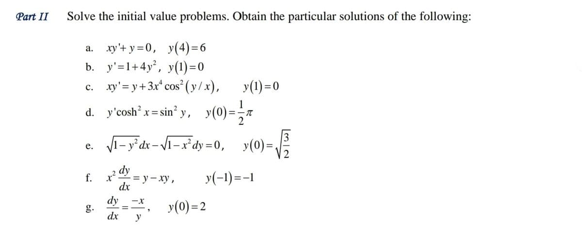 Part II
Solve the initial value problems. Obtain the particular solutions of the following:
a. xy'+ y =0, y(4)=6
b. у'-1+4у?, у(1) -0
%3D
c. xy'= y+3x* cos² ( y/x),
y(1)=0
d. y'cosh x= sin’ y ,
1
y(0)=
1– y° dx – /1– x²dy = 0, y(0)=
е.
%3D
dy
f.
- у - ху,
dx
y(-1)=-1
dy
g.
dx
-x
y(0) =2
y
