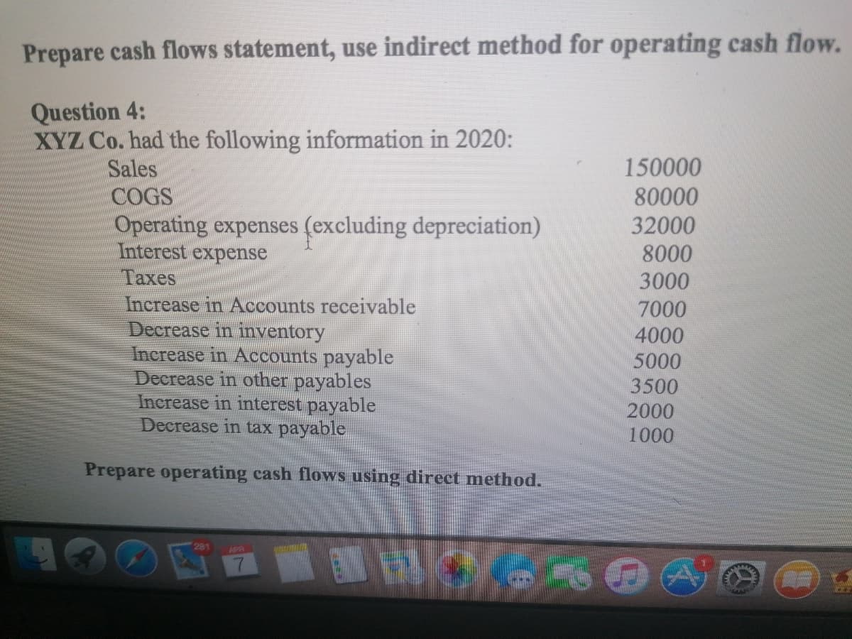 Prepare cash flows statement, use indirect method for operating cash flow.
Question 4:
XYZ Co. had the following information in 2020:
Sales
150000
COGS
80000
Operating expenses (excluding depreciation)
Interest expense
32000
8000
3000
Taxes
Increase in Accounts receivable
Decrease in inventory
Increase in Accounts payable
Decrease in other payables
Increase in interest payable
Decrease in tax payable
7000
4000
5000
3500
2000
1000
Prepare operating cash flows using direct method.

