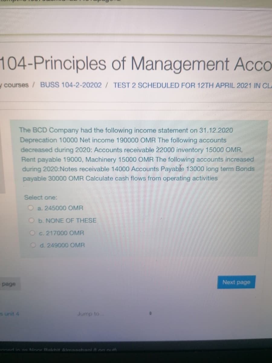 104-Principles of Management Acco
y courses/ BUSS 104-2-20202 / TEST 2 SCHEDULED FOR 12TH APRIL 2021 IN CL
The BCD Company had the following income statement on 31.12.2020
Deprecation 10000 Net income 190000 OMR The following accounts
decreased during 2020: Accounts receivable 22000 inventory 15000 OMR.
Rent payable 19000, Machinery 15000 OMR The following accounts increased
during 2020:Notes receivable 14000 Accounts Payable 13000 long term Bonds
payable 30000 OMR Calculate cash flows from operating activities
Select one:
O a. 245000 OMR
O b. NONE OF THESE
Oc. 217000 OMR
O d. 249000 OMR
Next page
page
s unit 4
Jump to..
nned in se Moor Rakhit Almaschani na uth
