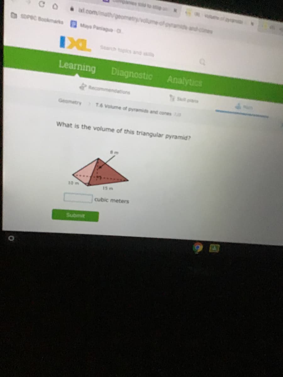 ld to ap uM
C O
ad.com/mat/geor
volume of pyramide and cnes
SOPEC Bookmarks
Maya Paniagua O
Search topics and ss
Learning
Diagnostic
Analytics
Recommendations
S pias
Geometry
T.6 Volume of pyramids and cones
What is the volume of this triangular pyramid?
10 m
15 m
cubic meters
Submit
