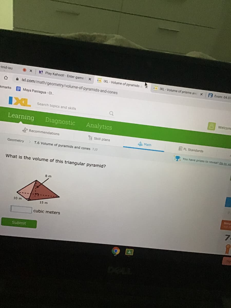 tnid-iau
KỊ Play Kahoot! - Enter game
D. IXL - Volume of pyramids
D IXL - Volume of prisms and X
A Exam: 04.07
A ixl.com/math/geometry/volume-of-pyramids-and-cones
kmarks
E Maya Paniagua - C.
IXL
Search topics and skills
Welcom
Learning
Diagnostic
Analytics
Recommendations
I Skill plans
A Math
E FL Standards
Geometry
T.6 Volume of pyramids and cones 7J3
You have prizes to reveal! Go to yo
What is the volume of this triangular pyramid?
8 m
10 m
15 m
Sma
out af
cubic meters
7.
Submit
