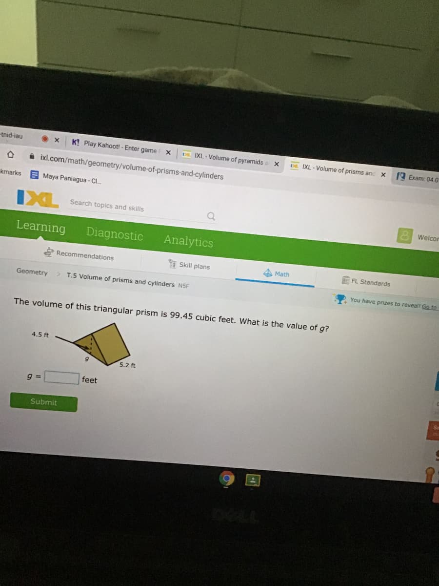 tnid-iau
K! Play Kahoot! - Enter game
DE IXL - Volume of pyramids a
Đ. IXL - Volume of prisms and
A Exam: 04.0
i ixl.com/math/geometry/volume-of-prisms-and-cylinders
kmarks
E Maya Paniagua - Cl..
IXL
Search topics and skills
Welcor
Learning
Diagnostic
Analytics
Recommendations
Skill plans
Math
FL Standards
Geometry
> T.5 Volume of prisms and cylinders N5F
You have prizes to reveal! Go to
The volume of this triangular prism is 99.45 cubic feet. What is the value of g?
4.5 ft
5.2 ft
feet
Submit
