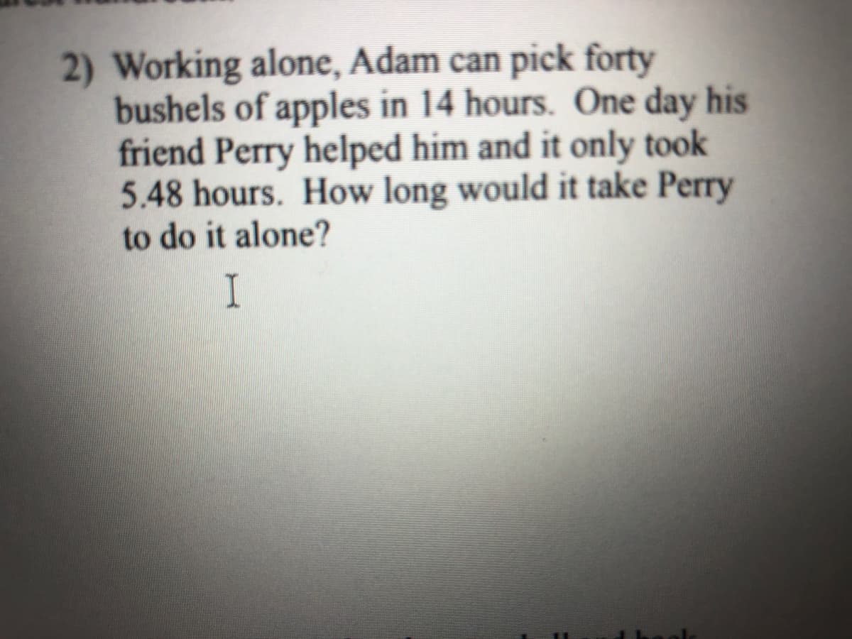 2) Working alone, Adam can pick forty
bushels of apples in 14 hours. One day his
friend Perry helped him and it only took
5.48 hours. How long would it take Perry
to do it alone?
I
