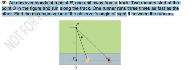 39. An observer stands at a point P, one unit away from a track. Two runners start at the
point S in the figure and run along the track. One runner runs three times as fast as the
other. Find the maximum value of the observer's angle of sight e between the runners.
NOT FOR
S
