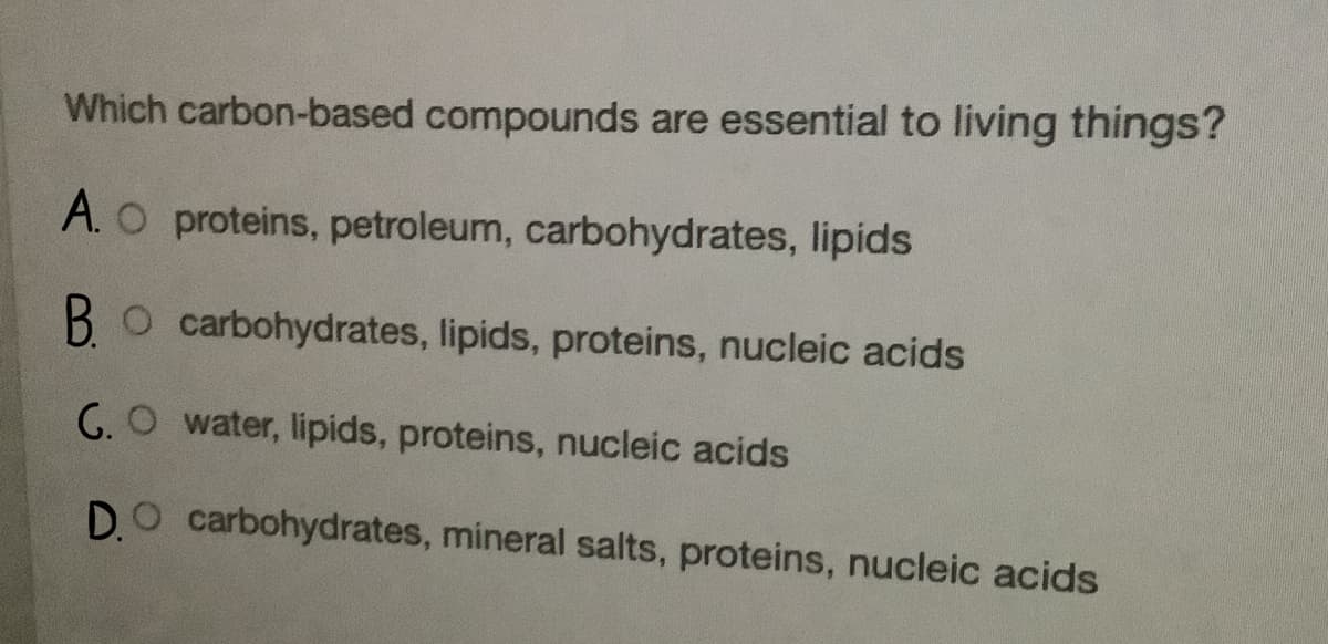 Which carbon-based compounds are essential to living things?
A. O proteins, petroleum, carbohydrates, lipids
O carbohydrates, lipids, proteins, nucleic acids
G.O water, lipids, proteins, nucleic acids
D.O carbohydrates, mineral salts, proteins, nucleic acids