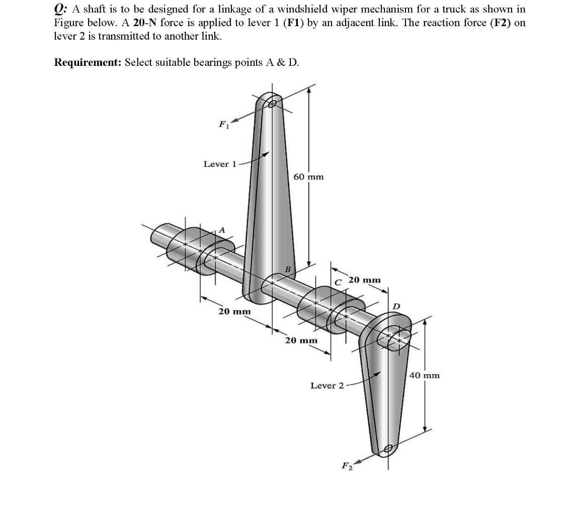 O: A shaft is to be designed for a linkage of a windshield wiper mechanism for a truck as shown in
Figure below. A 20-N force is applied to lever1 (F1) by an adjacent link. The reaction force (F2) on
lever 2 is transmitted to another link.
Requirement: Select suitable bearings points A & D.
F1
Lever 1
60 mm
20 mm
C
20 mm
20 mm
40 mm
Lever 2
