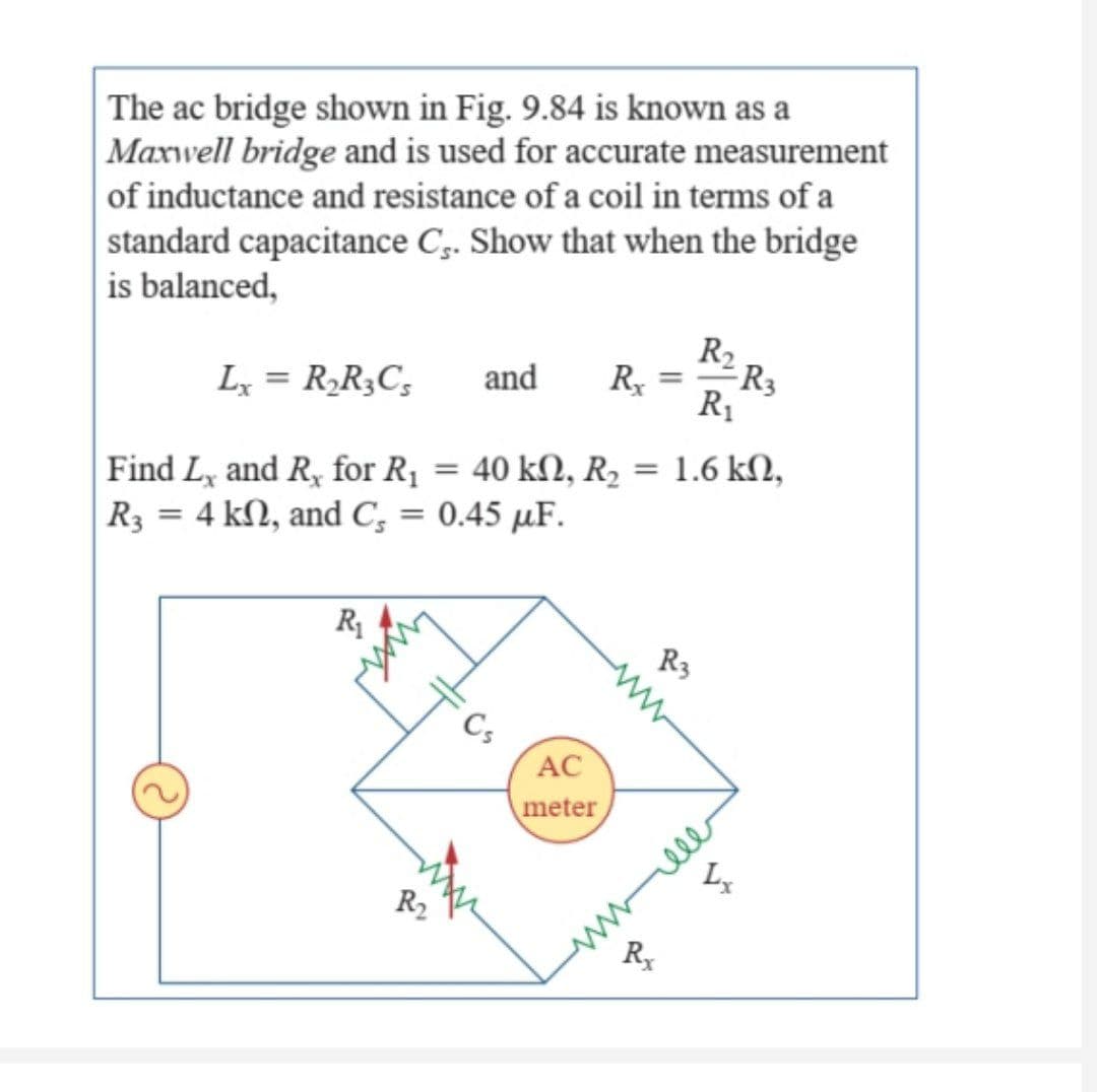 The ac bridge shown in Fig. 9.84 is known as a
Maxwell bridge and is used for accurate measurement
of inductance and resistance of a coil in terms of a
standard capacitance C.. Show that when the bridge
is balanced,
R2 R3
R₁
Lx = R₂R3Cs and Rx
=
1.6 ΚΩ,
Find Lx and R, for R₁ = 40 kN, R₂
R3 = 4 kn, and C₂ = 0.45 µF.
R₁
R3
Cs
R₂
AC
meter
R₂
ell