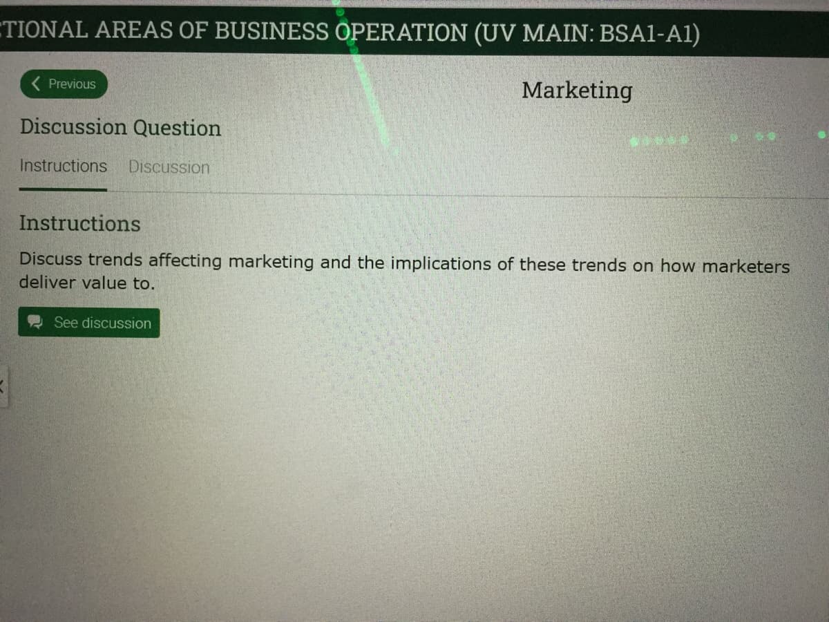 ETIONAL AREAS OF BUSINESS OPERATION (UV MAIN: BSA1-A1)
( Previous
Marketing
Discussion Question
Instructions
Discussion
Instructions
Discuss trends affecting marketing and the implications of these trends on how marketers
deliver value to.
See discussion

