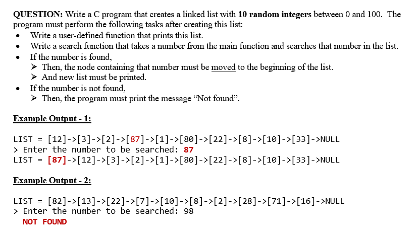 QUESTION: Write a C program that creates a linked list with 10 random integers between 0 and 100. The
program must perform the following tasks after creating this list:
• Write a user-defined function that prints this list.
Write a search function that takes a number from the main function and searches that number in the list.
If the number is found,
> Then, the node containing that number must be moved to the beginning of the list.
> And new list must be printed.
• If the number is not found,
> Then, the program must print the message "Not found".
Example Output - 1:
LIST = [12]->[3]->[2]->[87]->[1]->[80]->[22]->[8]->[10]->[33]->NULL
> Enter the number to be searched: 87
LIST = [87]->[12]->[3]->[2]->[1]->[80]->[22]->[8]->[10]->[33]->NULL
Example Output - 2:
LIST = [82]->[13]->[22]->[7]->[10]->[8]->[2]->[28]->[71]->[16]->NULL
> Enter the number to be searched: 98
NOT FOUND
