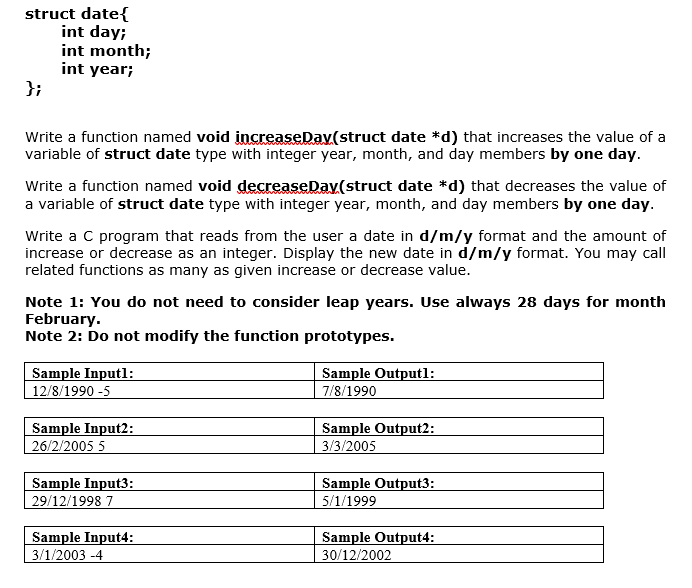 struct date{
int day;
int month;
int year;
};
Write a function named void increaseDav(struct date *d) that increases the value of a
variable of struct date type with integer year, month, and day members by one day.
Write a function named void decreaseDay(struct date *d) that decreases the value of
a variable of struct date type with integer year, month, and day members by one day.
Write a C program that reads from the user a date in d/m/y format and the amount of
increase or decrease as an integer. Display the new date in d/m/y format. You may call
related functions as many as given increase or decrease value.
Note 1: You do not need to consider leap years. Use always 28 days for month
February.
Note 2: Do not modify the function prototypes.
Sample Inputl:
12/8/1990 -5
Sample Outputl:
7/8/1990
Sample Input2:
26/2/2005 5
Sample Output2:
3/3/2005
Sample Input3:
29/12/1998 7
Sample Output3:
5/1/1999
Sample Input4:
3/1/2003 -4
Sample Output4:
30/12/2002
