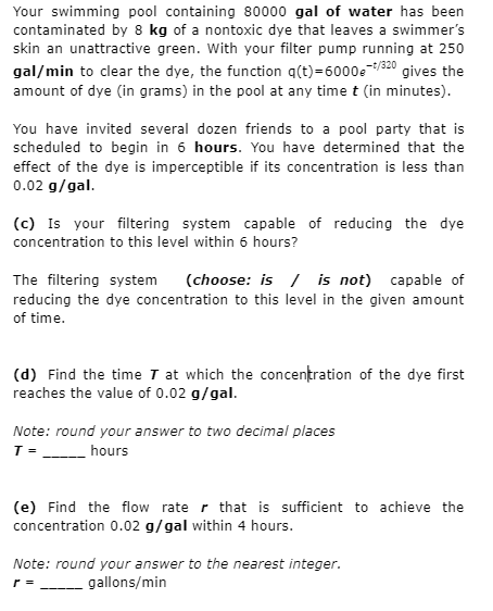 Your swimming pool containing 80000 gal of water has been
contaminated by 8 kg of a nontoxic dye that leaves a swimmer's
skin an unattractive green. With your filter pump running at 250
gal/min to clear the dye, the function q(t)=6000et/320 gives the
amount of dye (in grams) in the pool at any time t (in minutes).
You have invited several dozen friends to a pool party that is
scheduled to begin in 6 hours. You have determined that the
effect of the dye is imperceptible if its concentration is less than
0.02 g/gal.
(c) Is your filtering system capable of reducing the dye
concentration to this level within 6 hours?
The filtering system (choose: is is not) capable of
reducing the dye concentration to this level in the given amount
of time.
(d) Find the time T at which the concentration of the dye first
reaches the value of 0.02 g/gal.
Note: round your answer to two decimal places
T =
hours
r
(e) Find the flow rate that is sufficient to achieve the
concentration 0.02 g/gal within 4 hours.
Note: round your answer to the nearest integer.
______gallons/min
r =