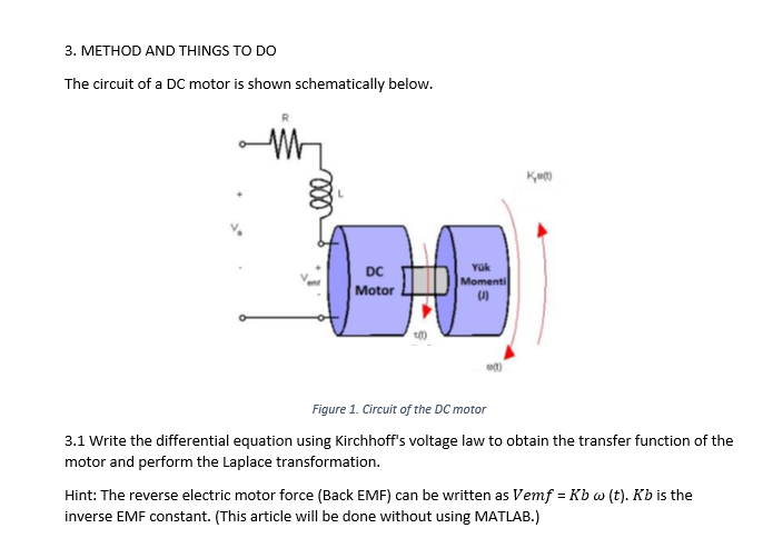 3. METHOD AND THINGS TO DO
The circuit of a DC motor is shown schematically below.
Yük
DC
Momenti
Motor
Figure 1. Circuit of the DC motor
3.1 Write the differential equation using Kirchhoff's voltage law to obtain the transfer function of the
motor and perform the Laplace transformation.
Hint: The reverse electric motor force (Back EMF) can be written as Vemf = Kb w (t). Kb is the
inverse EMF constant. (This article will be done without using MATLAB.)
ll
