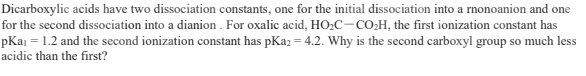 Dicarboxylic acids have two dissociation constants, one for the initial dissociation into a rnonoanion and one
for the second dissociation into a dianion . For oxalic acid, HO,C-CO,H, the first ionization constant has
pKaj = 1.2 and the second ionization constant has pKaz = 4.2. Why is the second carboxyl group so much less
acidic than the first?

