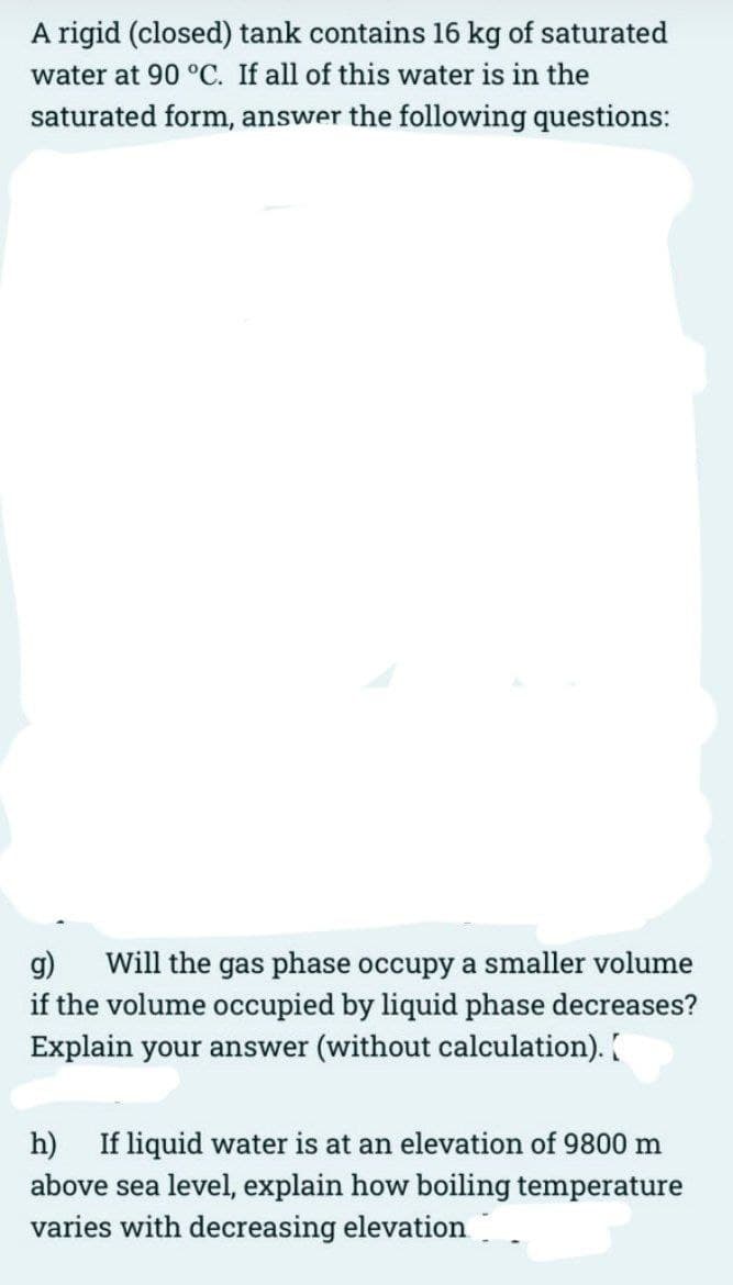 A rigid (closed) tank contains 16 kg of saturated
water at 90 °C. If all of this water is in the
saturated form, answer the following questions:
g) Will the gas phase occupy a smaller volume
if the volume occupied by liquid phase decreases?
Explain your answer (without calculation). [
h) If liquid water is at an elevation of 9800 m
above sea level, explain how boiling temperature
varies with decreasing elevation