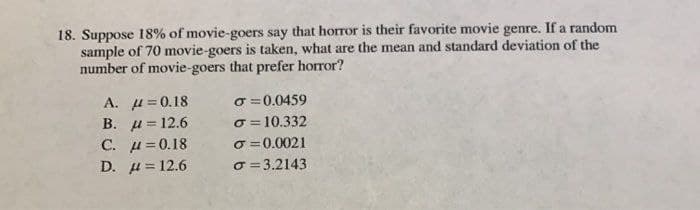 18. Suppose 18% of movie-goers say that horror is their favorite movie genre. If a random
sample of 70 movie-goers is taken, what are the mean and standard deviation of the
number of movie-goers that prefer horror?
A. H =0.18
В. и 3 12.6
C. u= 0.18
O =0.0459
o = 10.332
o =0.0021
O = 3.2143
!!
D. u= 12.6
