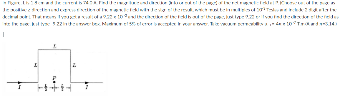 In Figure, Lis 1.8 cm and the current is 74.0 A. Find the magnitude and direction (into or out of the page) of the net magnetic field at P. (Choose out of the page as
the positive z-direction and express direction of the magnetic field with the sign of the result, which must be in multiples of 103 Teslas and include 2 digit after the
decimal point. That means if you get a result of a 9.22 x 10-3 and the direction of the field is out of the page, just type 9.22 or if you find the direction of the field as
into the page, just type -9.22 in the answer box. Maximum of 5% of error is accepted in your answer. Take vacuum permeability uo = 47 x 10 -7 T.m/A and n=3.14.)
I
