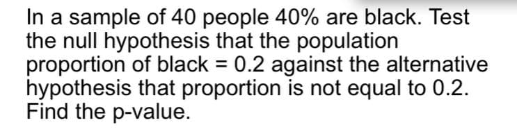 In a sample of 40 people 40% are black. Test
the null hypothesis that the population
proportion of black = 0.2 against the alternative
hypothesis that proportion is not equal to 0.2.
Find the p-value.
