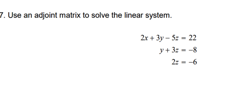 7. Use an adjoint matrix to solve the linear system.
2x + 3y – 5z = 22
y + 3z = -8
2z = -6
