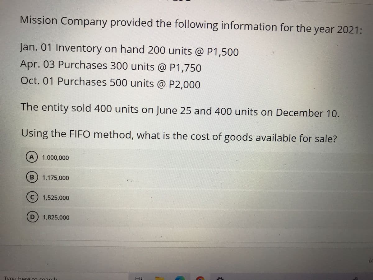Mission Company provided the following information for the year 2021:
Jan. 01 Inventory on hand 200 units @ P1,500
Apr. 03 Purchases 300 units @ P1,750
Oct. 01 Purchases 500 units @ P2,000
The entity sold 400 units on June 25 and 400 units on December 10.
Using the FIFO method, what is the cost of goods available for sale?
A) 1,000,000
1,175,000
1,525,000
1,825,000
Lo
Tyne here to search
