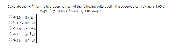 Calculate the [H +] for the hydrogen half-cell of the following voltaic cell if the observed cell voltage is 1.95 V.
Mg|Mg2+(1.00 M)||H*(? M), H₂(1.00 atm)|Pt
O a. 8.0 x 105 M
O b. 1.2 x 10-6 M
O c. 7.86 x 10-8 M
O d.7.1 x 10-3 M
O e. 8.0 x 10-³ M