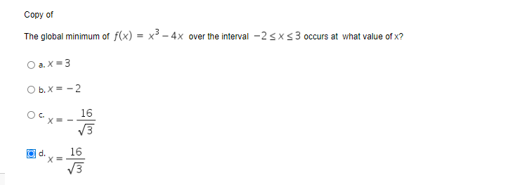 Сорy of
The global minimum of f(x) = x - 4x over the interval -2<x<3 occurs at what value of x?
O a. X = 3
O b. X = - 2
16
OC x= -
V3
16
X =
V3
O d.
