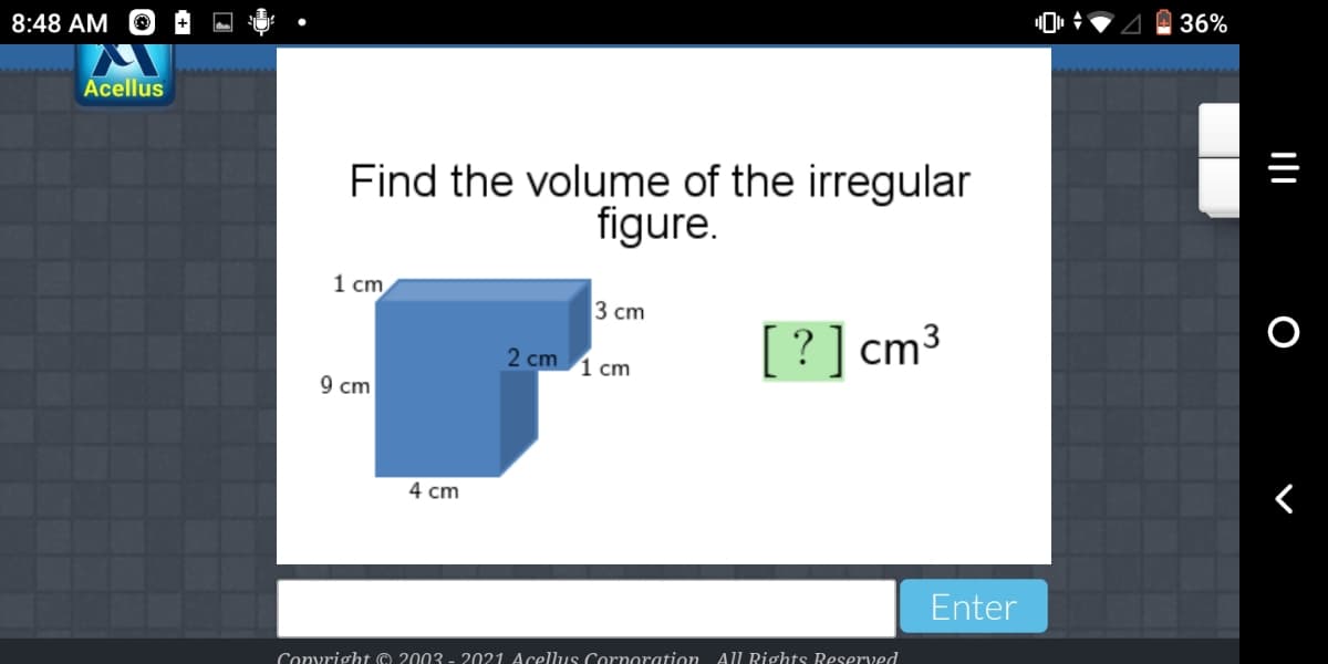 8:48 AM
36%
Acellus
Find the volume of the irregular
figure.
1 cm
3 сm
? ] cm³
2 cm 1 сm
9 cm
4 cm
Enter
Convright © 2003 - 2021 Acellus Cornoration All Rights Reserved
