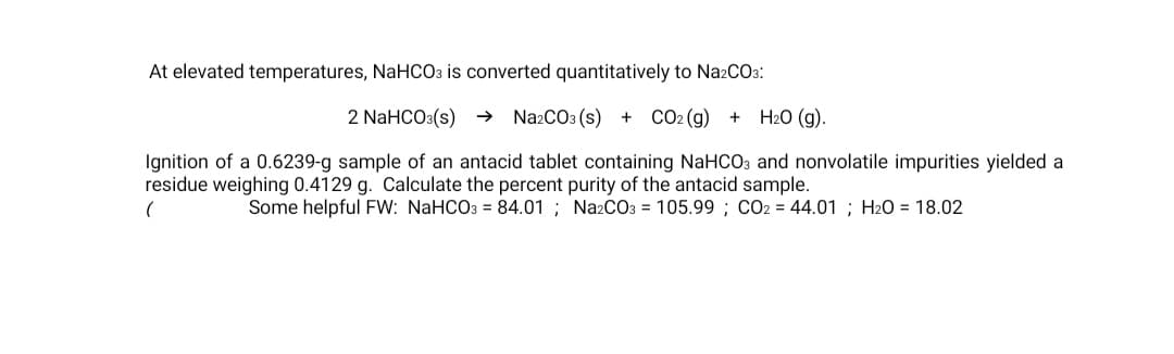 At elevated temperatures, NaHCO3 is converted quantitatively to Na2CO3:
2 NaHCO3(s)
→ NazCO3 (s) + CO2 (g) + H20 (g).
Ignition of a 0.6239-g sample of an antacid tablet containing NaHCO3 and nonvolatile impurities yielded a
residue weighing 0.4129 g. Calculate the percent purity of the antacid sample.
Some helpful FW: NaHCO3 = 84.01 ; Na2CO3 = 105.99 ; CO2 = 44.01 ; Hz0 = 18.02
