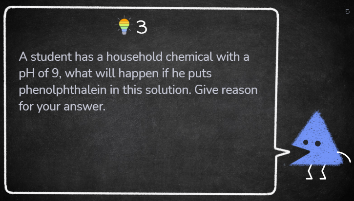 A student has a household chemical with a
pH of 9, what will happen if he puts
phenolphthalein in this solution. Give reason
for your answer.
